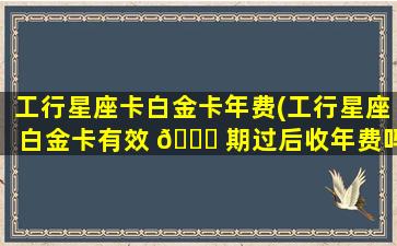 工行星座卡白金卡年费(工行星座白金卡有效 🐕 期过后收年费吗)